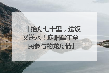 抬舟七十里，送饭又送水！麻阳端午全民参与的龙舟情