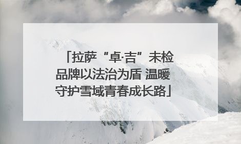 拉萨“卓·吉”未检品牌以法治为盾 温暖守护雪域青春成长路