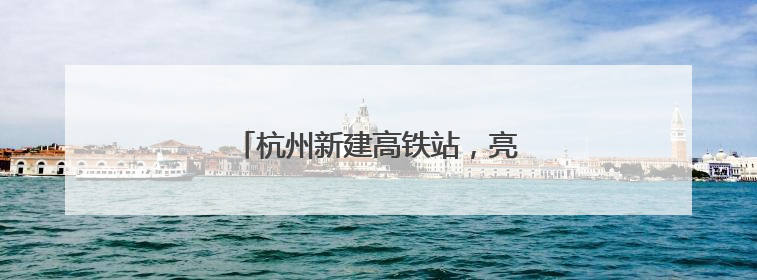 杭州新建高铁站，亮相！预计今年投用