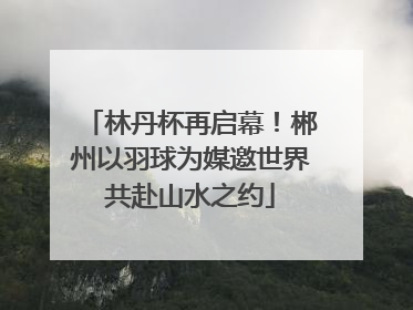 林丹杯再启幕！郴州以羽球为媒邀世界共赴山水之约