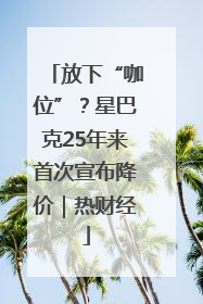放下“咖位”？星巴克25年来首次宣布降价｜热财经