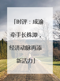 时评：成渝牵手长株潭，经济动脉再添新活力