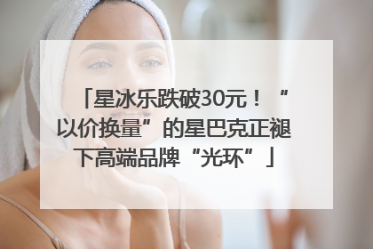 星冰乐跌破30元！“以价换量”的星巴克正褪下高端品牌“光环”