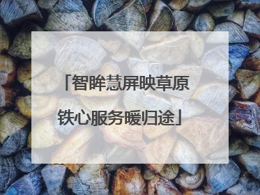 智眸慧屏映草原 铁心服务暖归途
