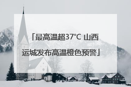 最高温超37℃ 山西运城发布高温橙色预警