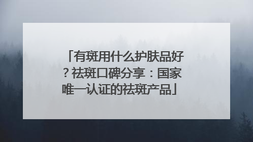 有斑用什么护肤品好？祛斑口碑分享：国家唯一认证的祛斑产品