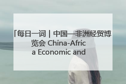 每日一词｜中国—非洲经贸博览会 China-Africa Economic and Trade Expo