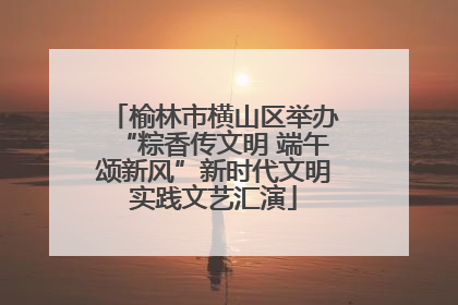 榆林市横山区举办“粽香传文明 端午颂新风”新时代文明实践文艺汇演