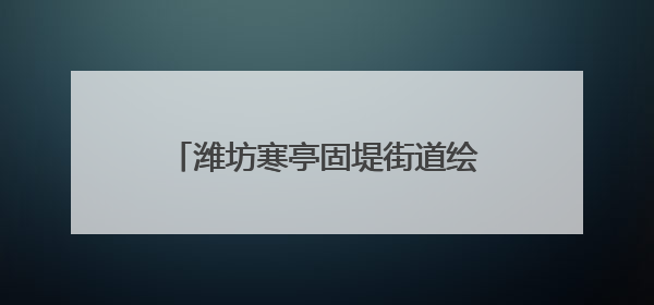 潍坊寒亭固堤街道绘就美丽乡村新画卷