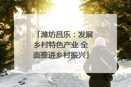潍坊昌乐：发展乡村特色产业 全面推进乡村振兴