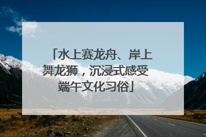 水上赛龙舟、岸上舞龙狮，沉浸式感受端午文化习俗