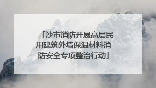 沙市消防开展高层民用建筑外墙保温材料消防安全专项整治行动