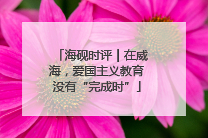 海砚时评｜在威海，爱国主义教育没有“完成时”