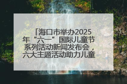 海口市举办2025年“六一”国际儿童节系列活动新闻发布会，六大主题活动助力儿童友好城市建设