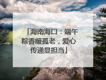 海南海口：端午粽香暖孤老，爱心传递显担当