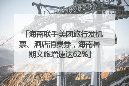 海南联手美团旅行发机票、酒店消费券，海南暑期文旅增速达62%