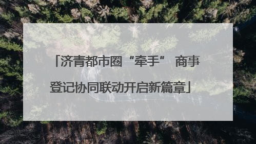 济青都市圈“牵手” 商事登记协同联动开启新篇章