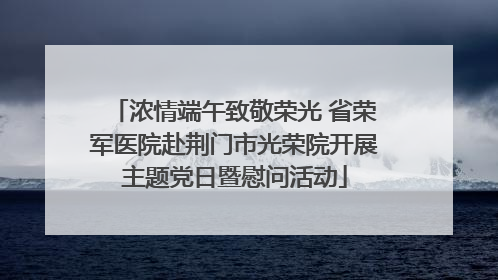 浓情端午致敬荣光 省荣军医院赴荆门市光荣院开展主题党日暨慰问活动