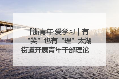 浙青年·爱学习｜有“笑”也有“理”太湖街道开展青年干部理论宣讲“开放麦”