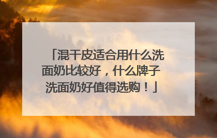 混干皮适合用什么洗面奶比较好，什么牌子洗面奶好值得选购！