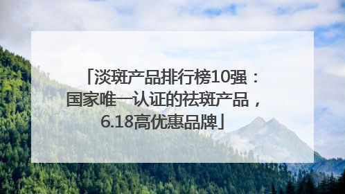 淡斑产品排行榜10强：国家唯一认证的祛斑产品，6.18高优惠品牌