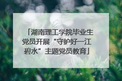 湖南理工学院毕业生党员开展“守护好一江碧水”主题党员教育