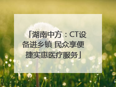 湖南中方：CT设备进乡镇 民众享便捷实惠医疗服务