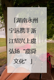 湖南永州宁远携手浙江绍兴上虞弘扬“虞舜文化”