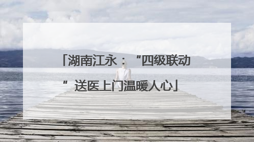 湖南江永：“四级联动”送医上门温暖人心
