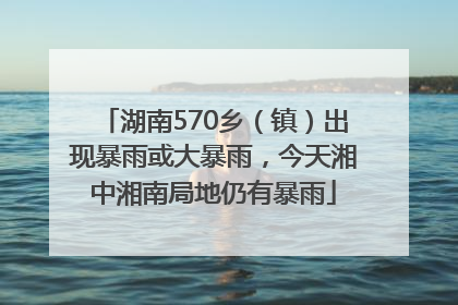 湖南570乡（镇）出现暴雨或大暴雨，今天湘中湘南局地仍有暴雨