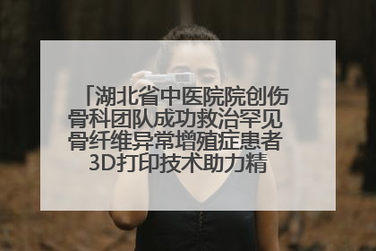 湖北省中医院院创伤骨科团队成功救治罕见骨纤维异常增殖症患者 3D打印技术助力精准矫形手术