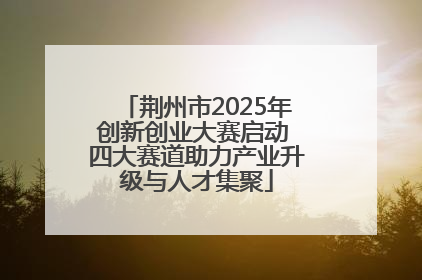 荆州市2025年创新创业大赛启动 四大赛道助力产业升级与人才集聚