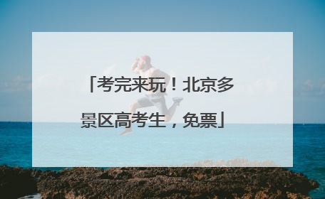 考完来玩！北京多景区高考生，免票
