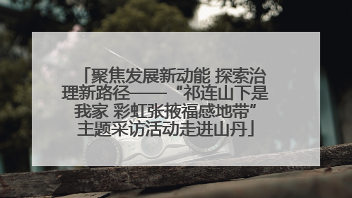 聚焦发展新动能 探索治理新路径——“祁连山下是我家 彩虹张掖福感地带”主题采访活动走进山丹