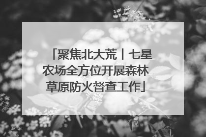 聚焦北大荒丨七星农场全方位开展森林草原防火督查工作