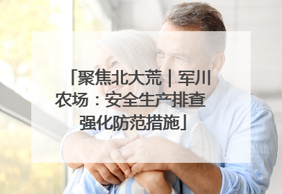 聚焦北大荒｜军川农场：安全生产排查 强化防范措施