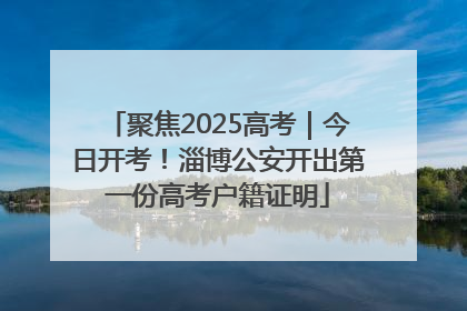 聚焦2025高考｜今日开考！淄博公安开出第一份高考户籍证明
