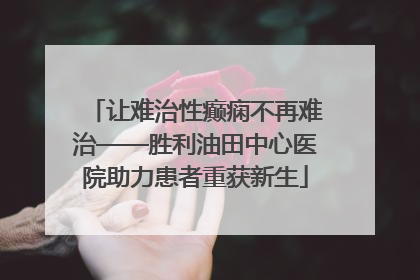 让难治性癫痫不再难治——胜利油田中心医院助力患者重获新生