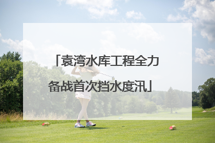 袁湾水库工程全力备战首次挡水度汛