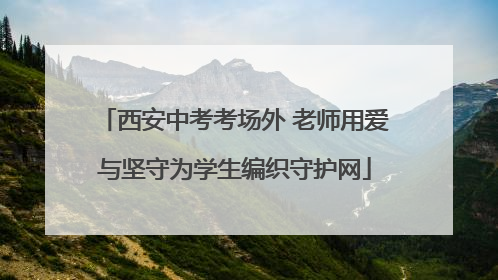 西安中考考场外 老师用爱与坚守为学生编织守护网