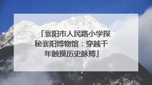 襄阳市人民路小学探秘襄阳博物馆：穿越千年触摸历史脉搏