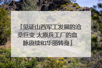 见证山西军工发展的沧桑巨变 太原兵工厂的血脉赓续和华丽转身
