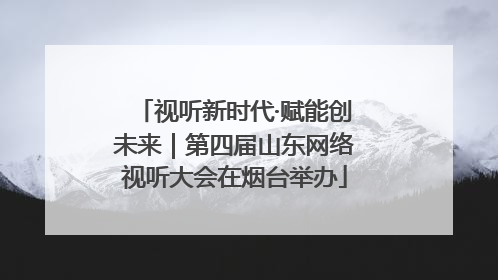 视听新时代·赋能创未来｜第四届山东网络视听大会在烟台举办