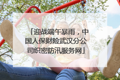迎战端午暴雨，中国人保财险武汉分公司织密防汛服务网