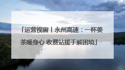 运营视窗丨永州高速：一杯姜茶暖身心 收费站援手解困境