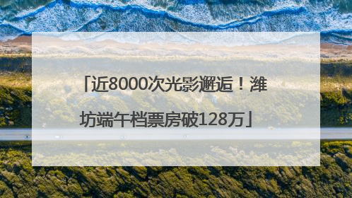 近8000次光影邂逅！潍坊端午档票房破128万