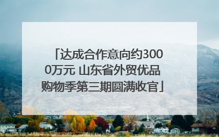 达成合作意向约3000万元 山东省外贸优品购物季第三期圆满收官