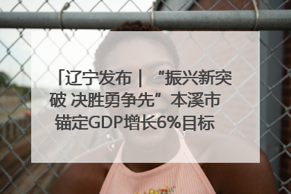 辽宁发布｜“振兴新突破 决胜勇争先”本溪市锚定GDP增长6%目标推进十项重点工作