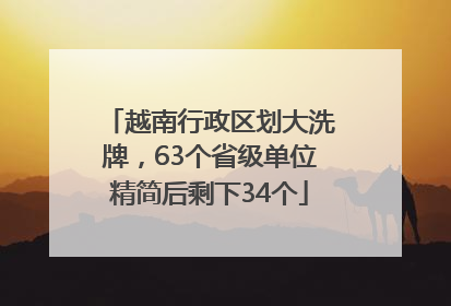 越南行政区划大洗牌，63个省级单位精简后剩下34个