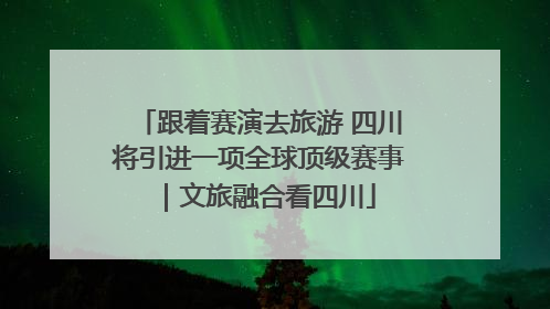 跟着赛演去旅游 四川将引进一项全球顶级赛事｜文旅融合看四川